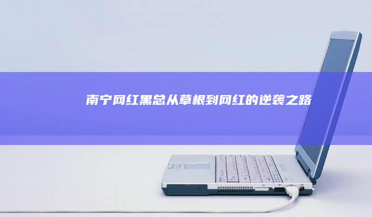 南宁网红黑总：从草根到网红的逆袭之路